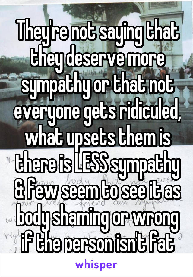 They're not saying that they deserve more sympathy or that not everyone gets ridiculed, what upsets them is there is LESS sympathy & few seem to see it as body shaming or wrong if the person isn't fat