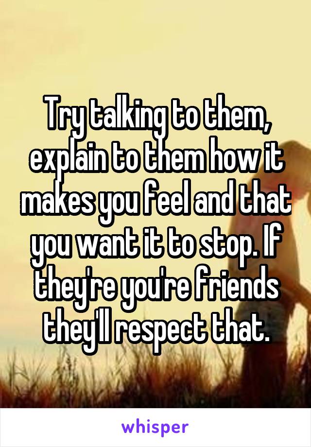Try talking to them, explain to them how it makes you feel and that you want it to stop. If they're you're friends they'll respect that.