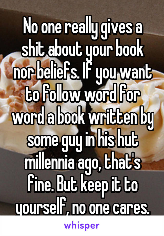 No one really gives a shit about your book nor beliefs. If you want to follow word for word a book written by some guy in his hut millennia ago, that's fine. But keep it to yourself, no one cares.