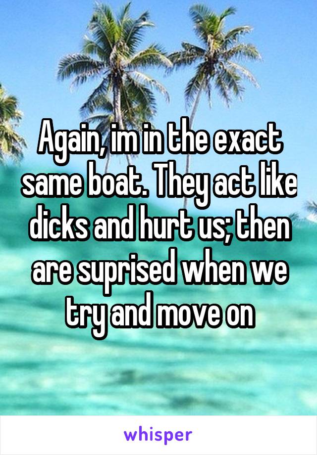 Again, im in the exact same boat. They act like dicks and hurt us; then are suprised when we try and move on