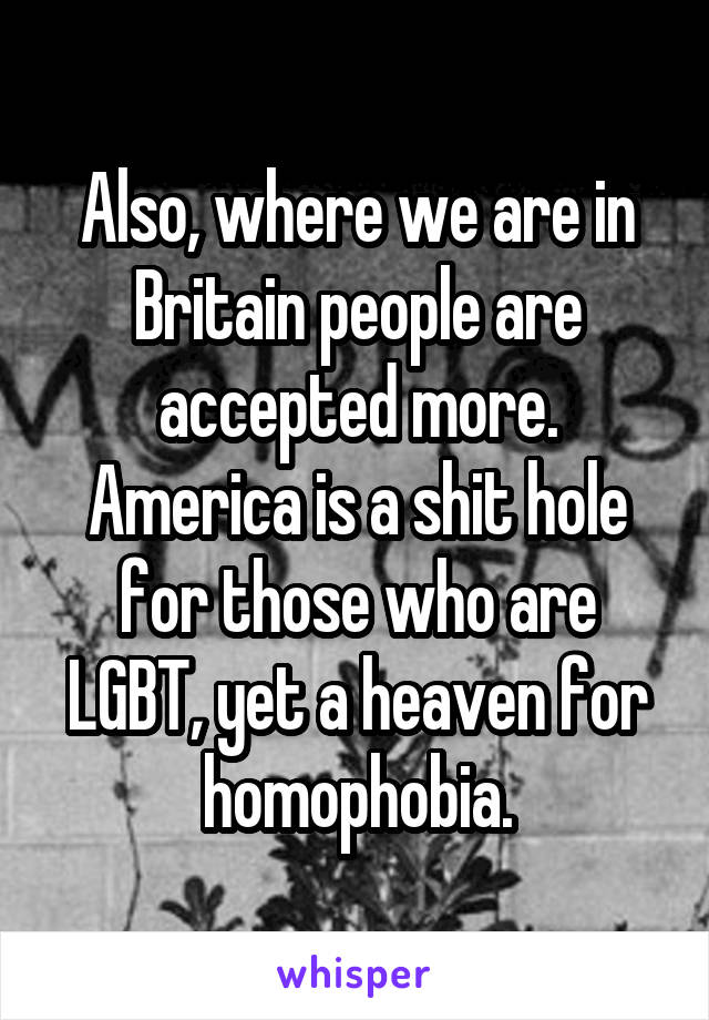 Also, where we are in Britain people are accepted more. America is a shit hole for those who are LGBT, yet a heaven for homophobia.