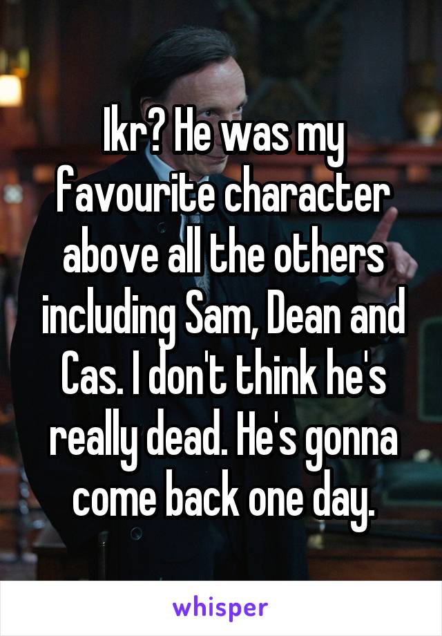Ikr? He was my favourite character above all the others including Sam, Dean and Cas. I don't think he's really dead. He's gonna come back one day.