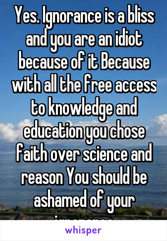 Yes. Ignorance is a bliss and you are an idiot because of it Because with all the free access to knowledge and education you chose faith over science and reason You should be ashamed of your ignorance