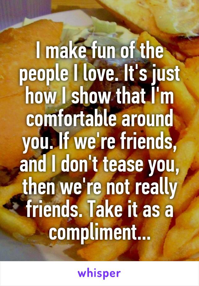 I make fun of the people I love. It's just how I show that I'm comfortable around you. If we're friends, and I don't tease you, then we're not really friends. Take it as a compliment...