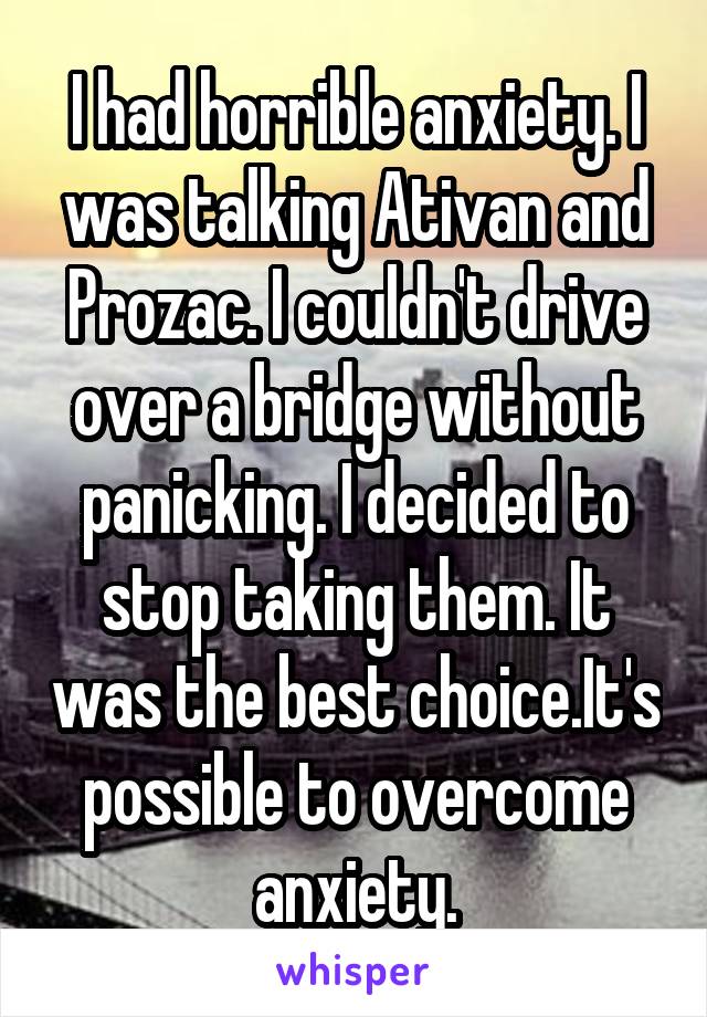 I had horrible anxiety. I was talking Ativan and Prozac. I couldn't drive over a bridge without panicking. I decided to stop taking them. It was the best choice.It's possible to overcome anxiety.