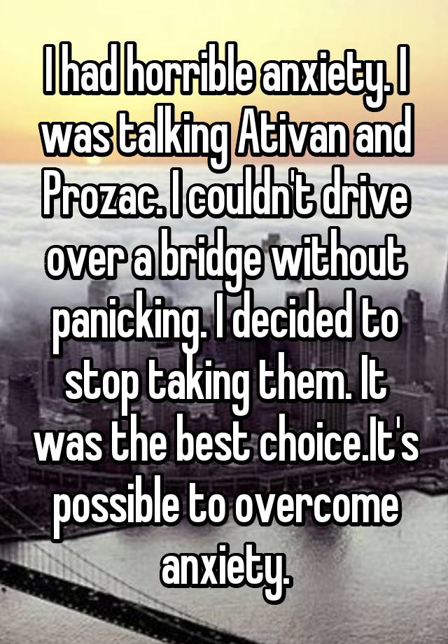 I had horrible anxiety. I was talking Ativan and Prozac. I couldn't drive over a bridge without panicking. I decided to stop taking them. It was the best choice.It's possible to overcome anxiety.