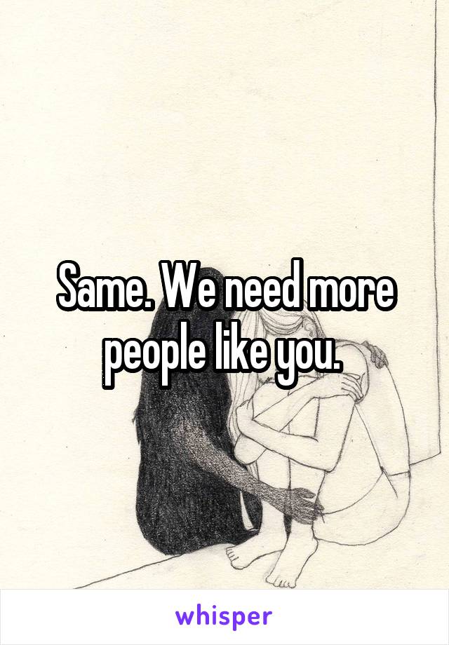 Same. We need more people like you. 