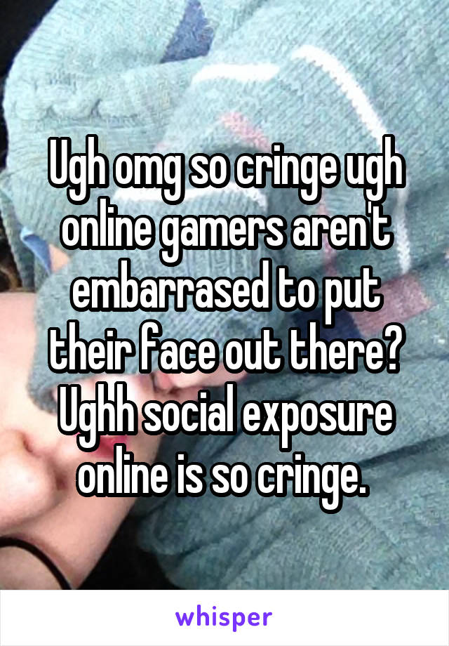 Ugh omg so cringe ugh online gamers aren't embarrased to put their face out there? Ughh social exposure online is so cringe. 