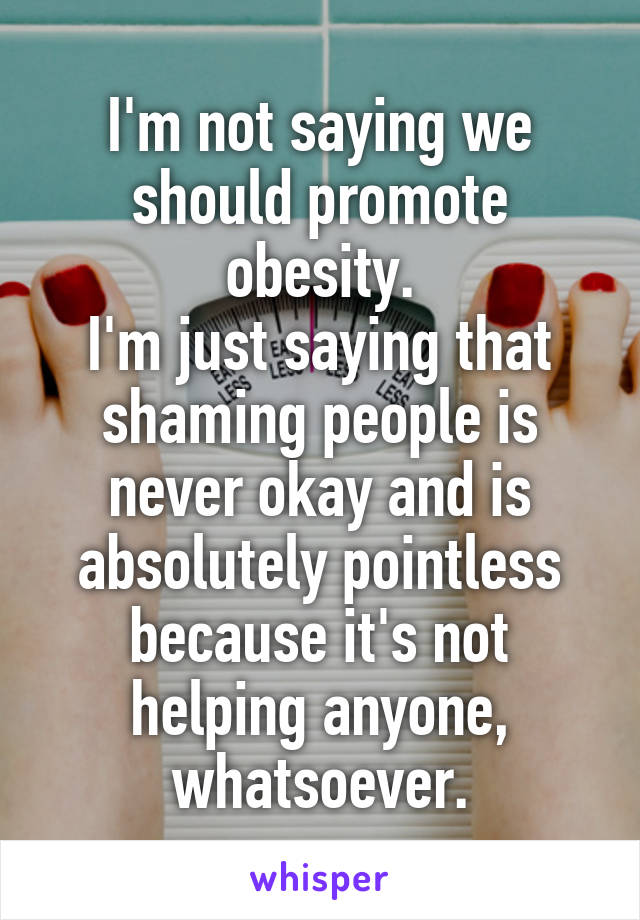 I'm not saying we should promote obesity.
I'm just saying that shaming people is never okay and is absolutely pointless because it's not helping anyone, whatsoever.