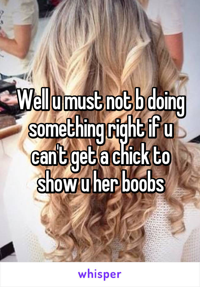 Well u must not b doing something right if u can't get a chick to show u her boobs