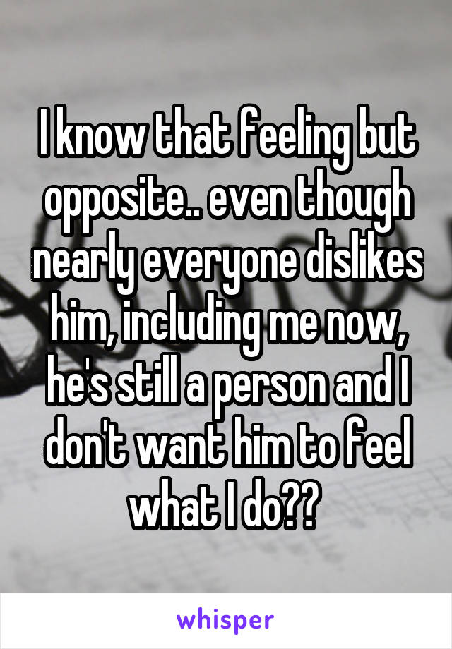 I know that feeling but opposite.. even though nearly everyone dislikes him, including me now, he's still a person and I don't want him to feel what I do?? 