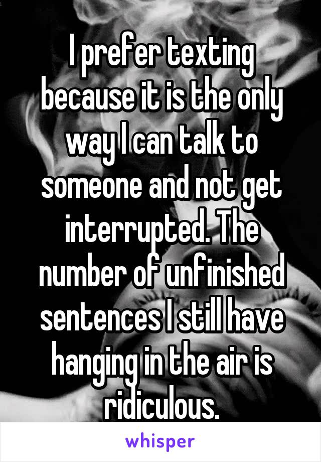 I prefer texting because it is the only way I can talk to someone and not get interrupted. The number of unfinished sentences I still have hanging in the air is ridiculous.