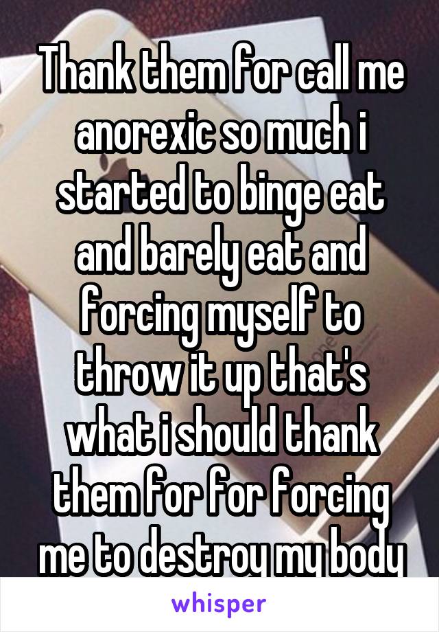 Thank them for call me anorexic so much i started to binge eat and barely eat and forcing myself to throw it up that's what i should thank them for for forcing me to destroy my body