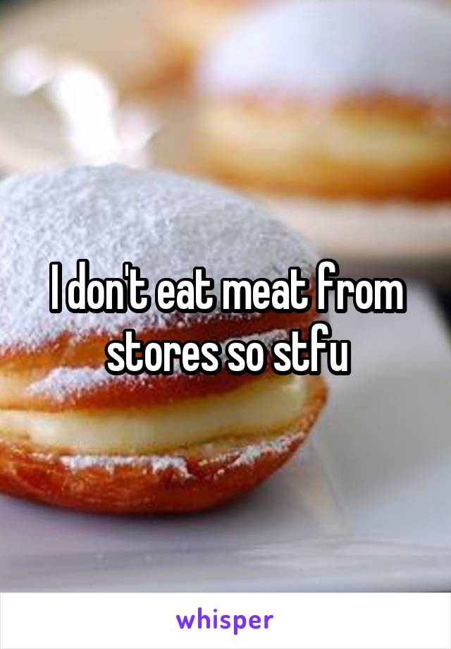 I don't eat meat from stores so stfu