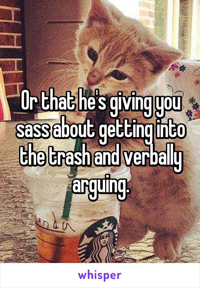 Or that he's giving you sass about getting into the trash and verbally arguing.