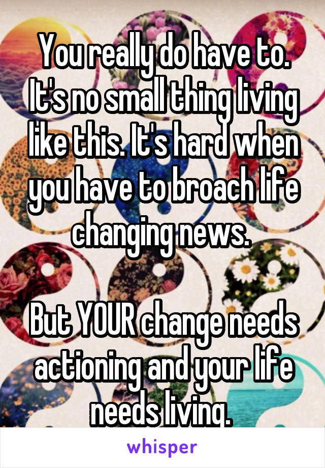 You really do have to. It's no small thing living like this. It's hard when you have to broach life changing news. 

But YOUR change needs actioning and your life needs living. 