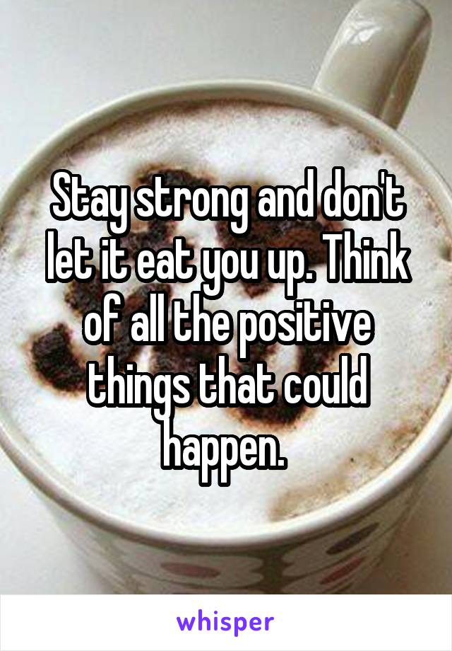 Stay strong and don't let it eat you up. Think of all the positive things that could happen. 