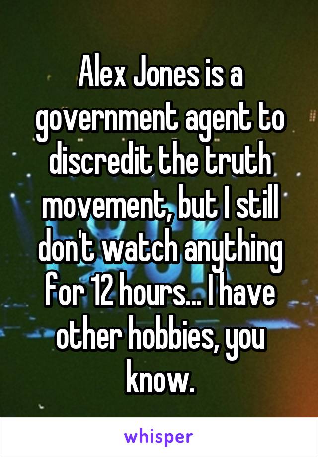 Alex Jones is a government agent to discredit the truth movement, but I still don't watch anything for 12 hours... I have other hobbies, you know.