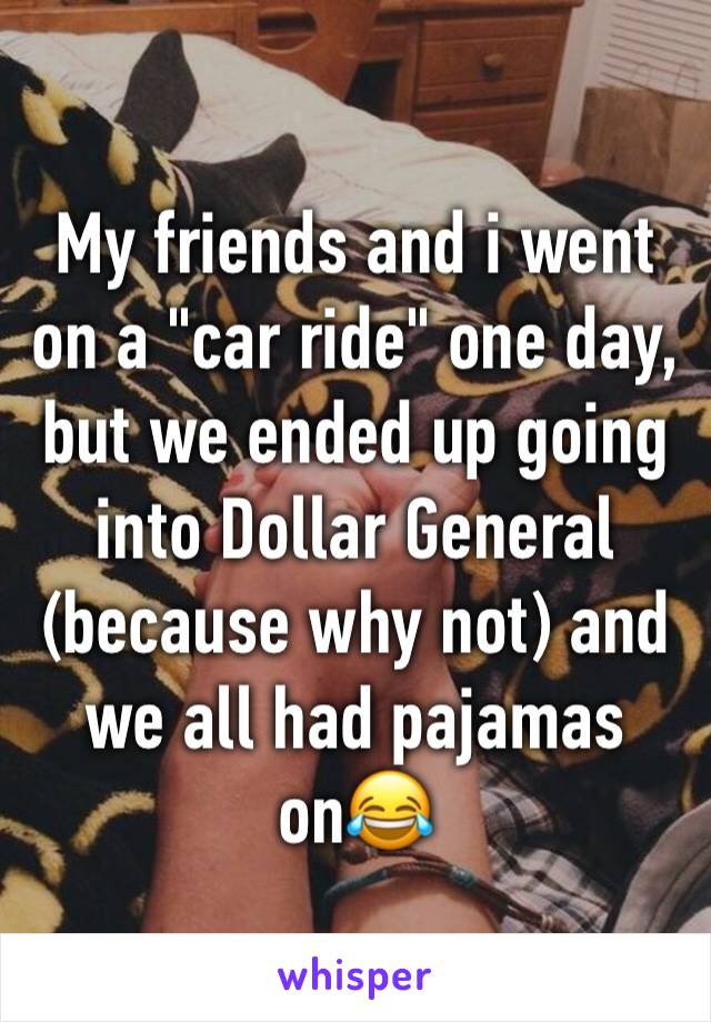 My friends and i went on a "car ride" one day, but we ended up going into Dollar General (because why not) and we all had pajamas on😂