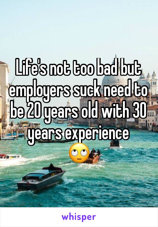Life's not too bad but employers suck need to be 20 years old with 30 years experience 
🙄