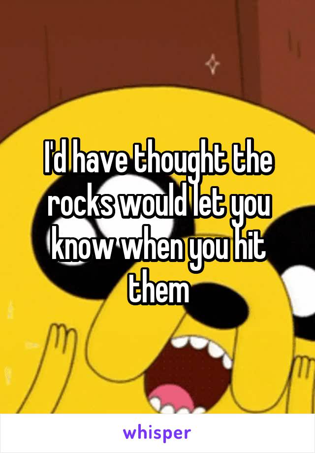 I'd have thought the rocks would let you know when you hit them