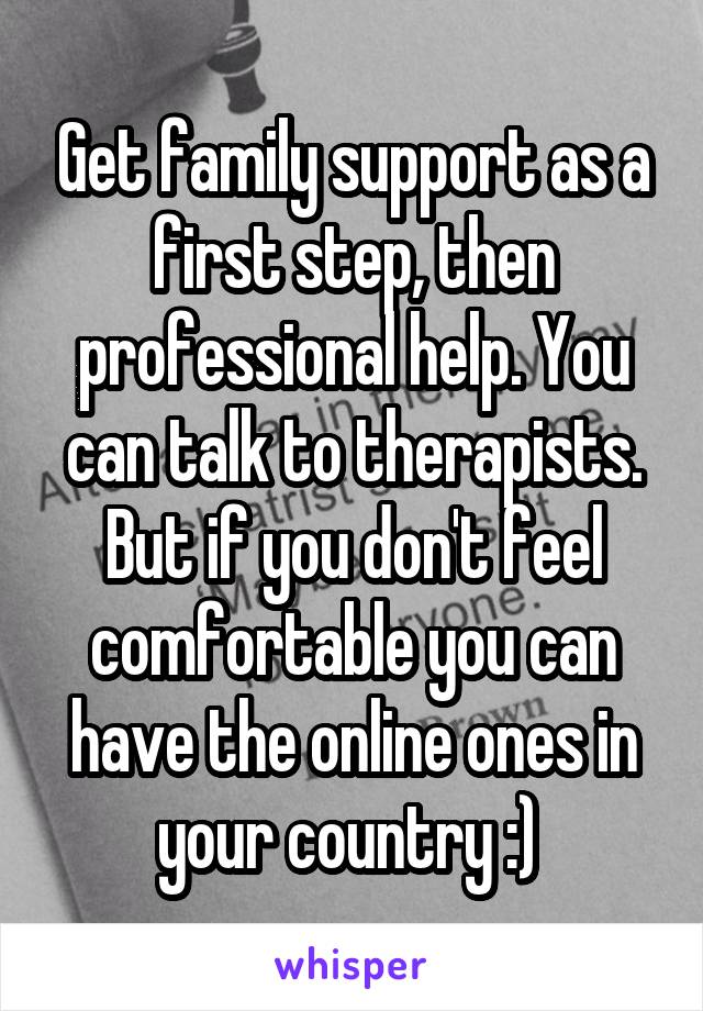 Get family support as a first step, then professional help. You can talk to therapists. But if you don't feel comfortable you can have the online ones in your country :) 