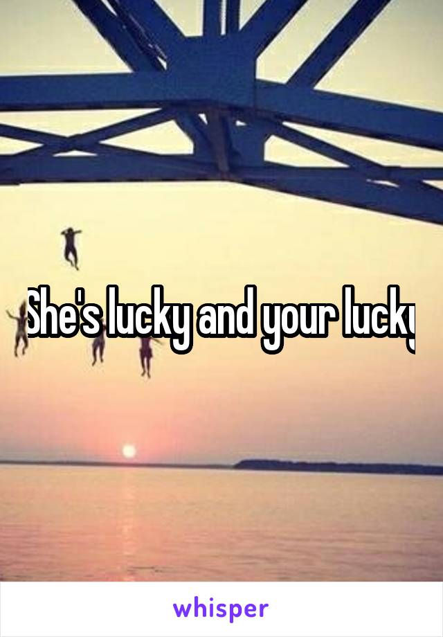 She's lucky and your lucky