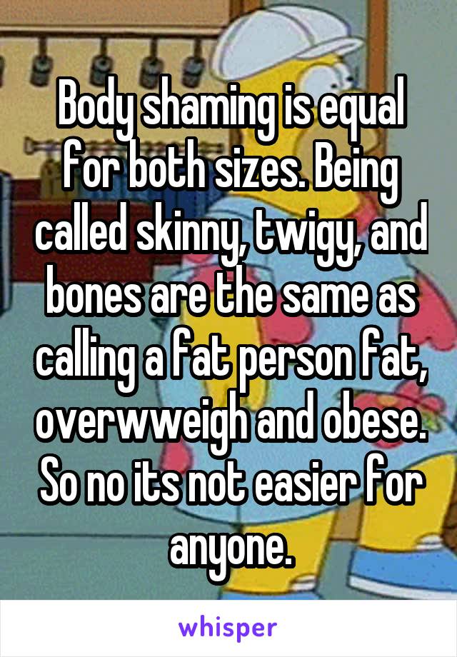Body shaming is equal for both sizes. Being called skinny, twigy, and bones are the same as calling a fat person fat, overwweigh and obese. So no its not easier for anyone.