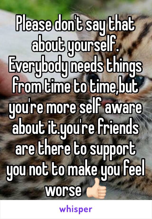 Please don't say that about yourself. Everybody needs things from time to time,but you're more self aware about it.you're friends are there to support you not to make you feel worse 👍🏻