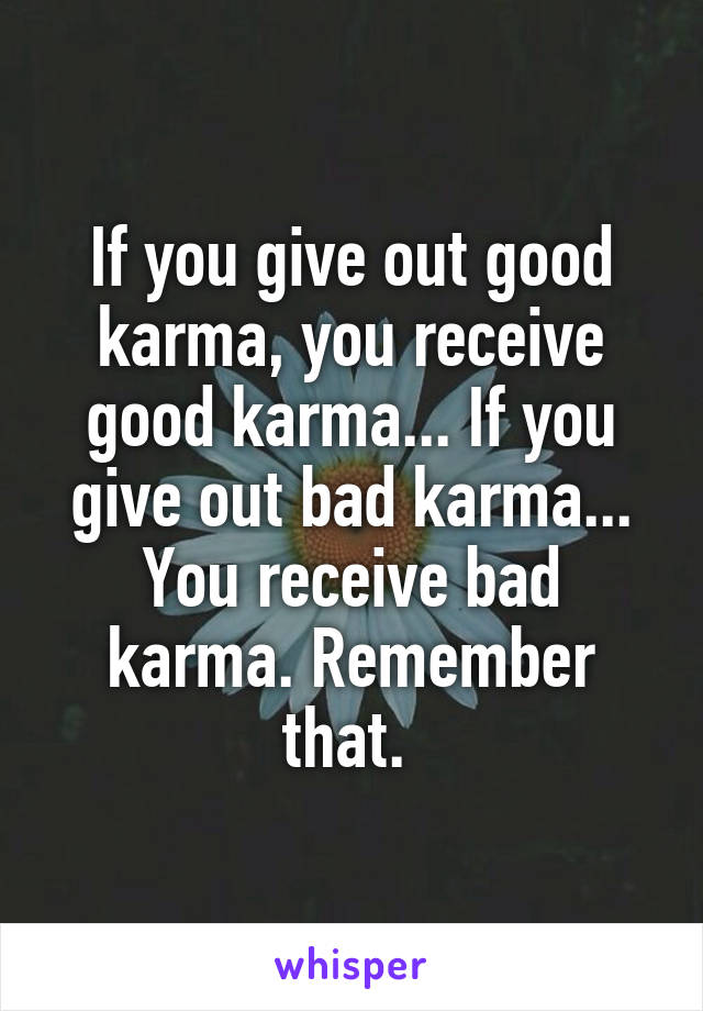 If you give out good karma, you receive good karma... If you give out bad karma... You receive bad karma. Remember that. 