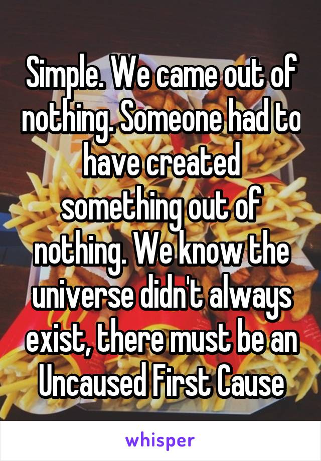Simple. We came out of nothing. Someone had to have created something out of nothing. We know the universe didn't always exist, there must be an Uncaused First Cause