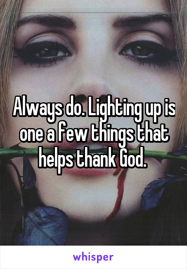 Always do. Lighting up is one a few things that helps thank God. 