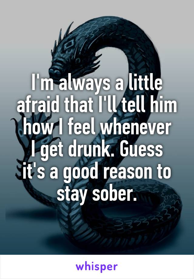 I'm always a little afraid that I'll tell him how I feel whenever
I get drunk. Guess
it's a good reason to stay sober.