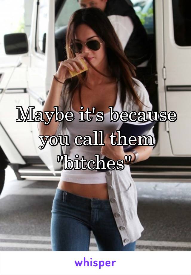 Maybe it's because you call them "bitches" 