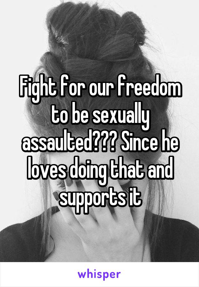 Fight for our freedom to be sexually assaulted??? Since he loves doing that and supports it