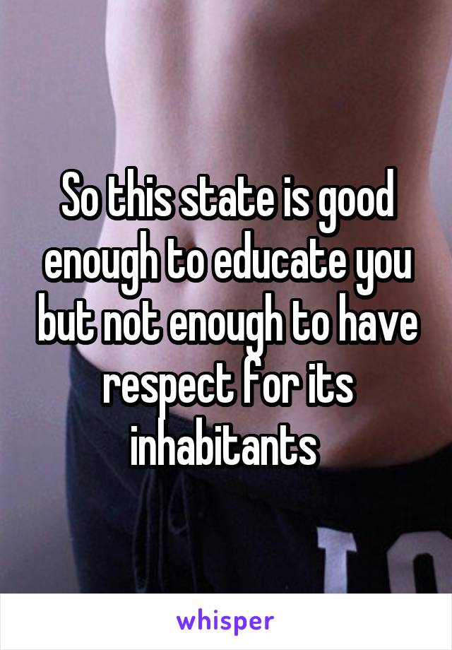 So this state is good enough to educate you but not enough to have respect for its inhabitants 