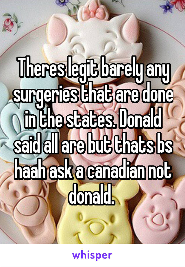 Theres legit barely any surgeries that are done in the states. Donald said all are but thats bs haah ask a canadian not donald. 