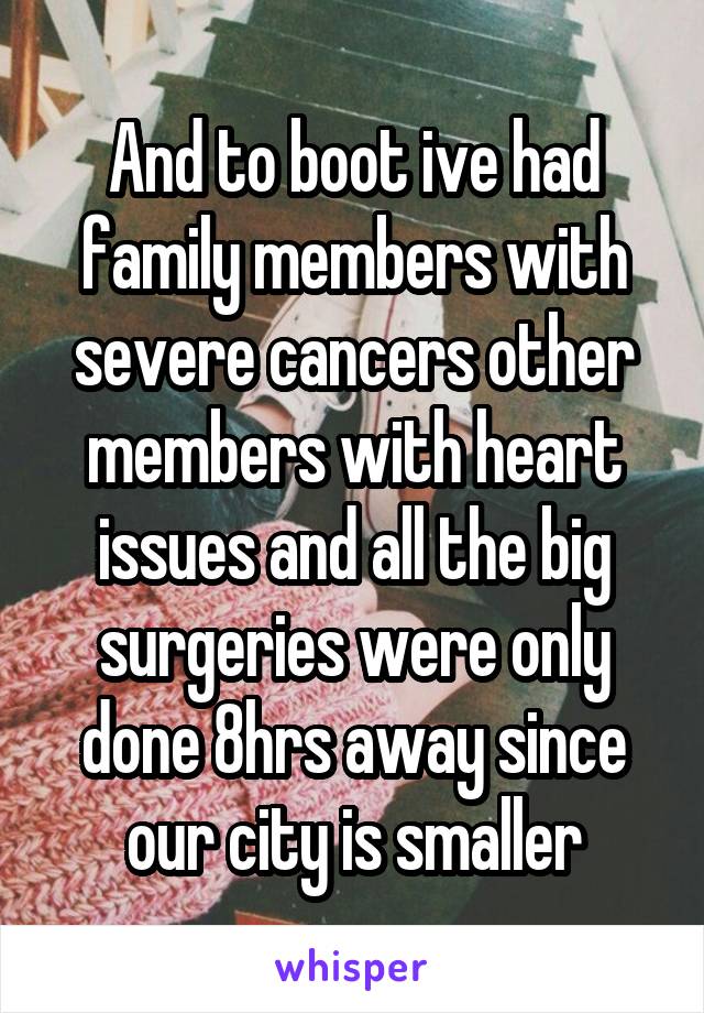 And to boot ive had family members with severe cancers other members with heart issues and all the big surgeries were only done 8hrs away since our city is smaller