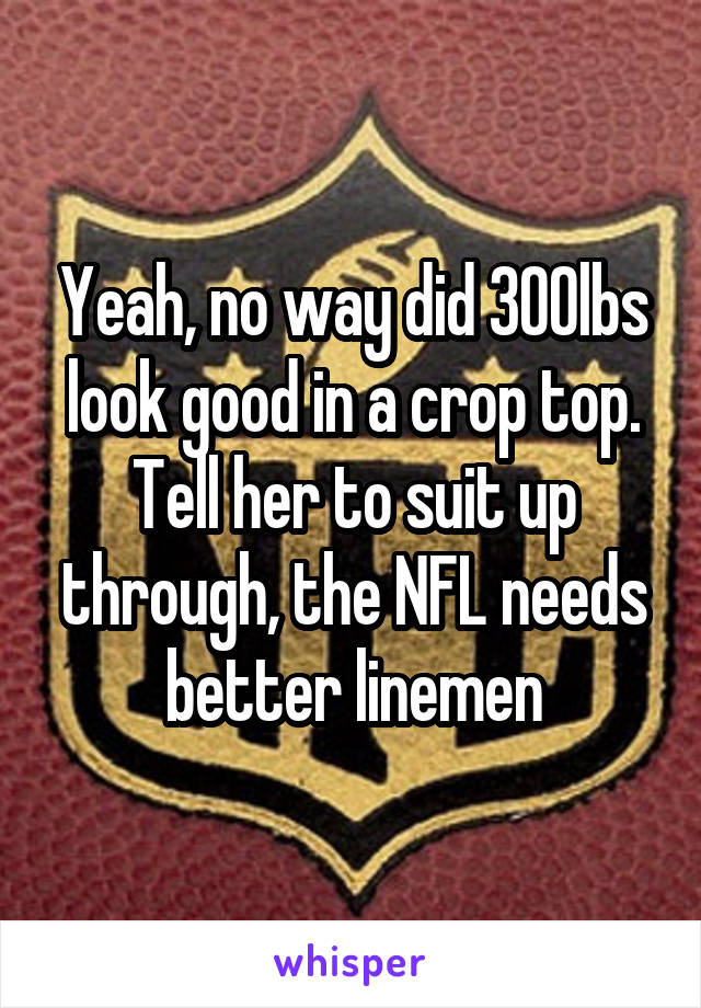 Yeah, no way did 300lbs look good in a crop top. Tell her to suit up through, the NFL needs better linemen