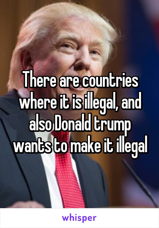 There are countries where it is illegal, and also Donald trump wants to make it illegal