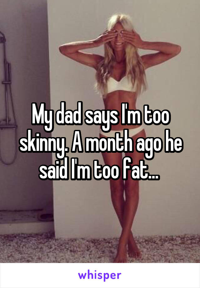 My dad says I'm too skinny. A month ago he said I'm too fat... 