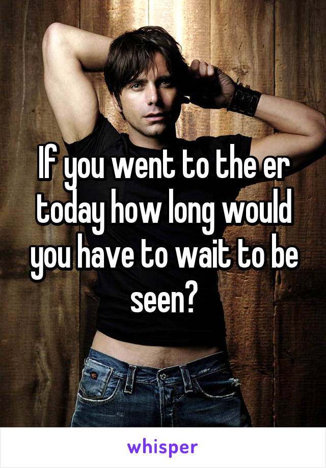 If you went to the er today how long would you have to wait to be seen?