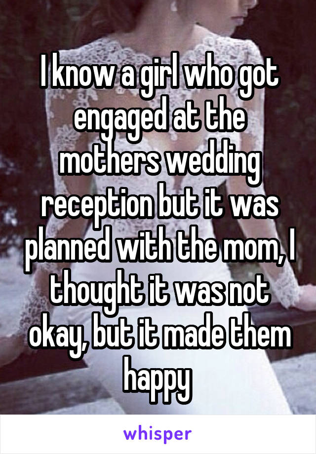 I know a girl who got engaged at the mothers wedding reception but it was planned with the mom, I thought it was not okay, but it made them happy 