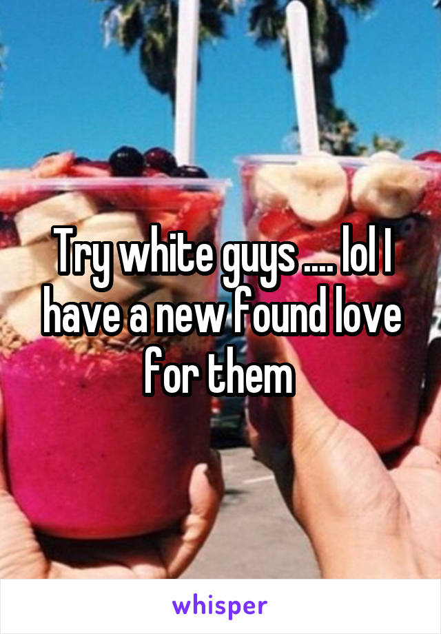 Try white guys .... lol I have a new found love for them 
