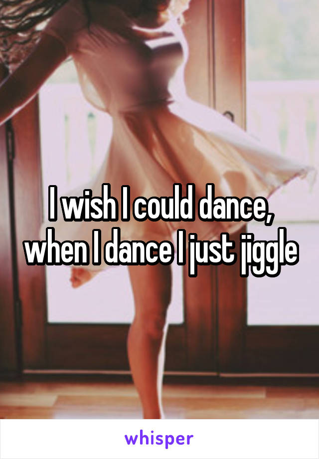 I wish I could dance, when I dance I just jiggle