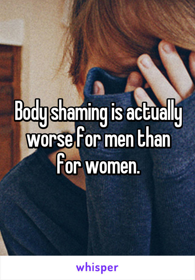 Body shaming is actually worse for men than for women.