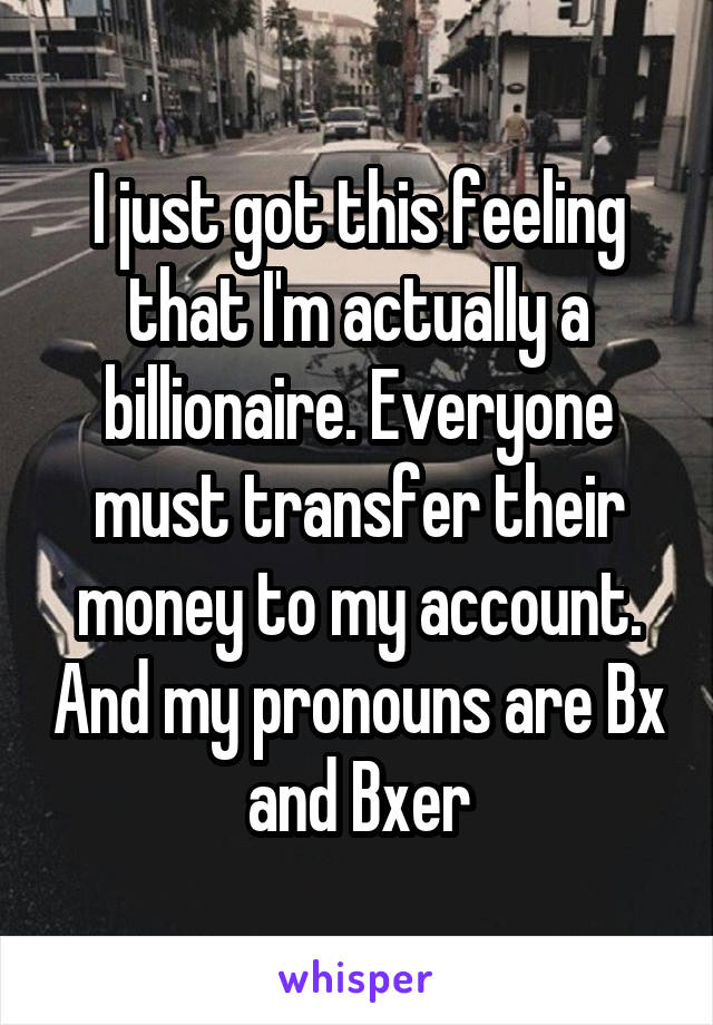 I just got this feeling that I'm actually a billionaire. Everyone must transfer their money to my account. And my pronouns are Bx and Bxer