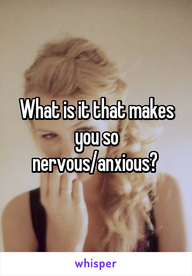 What is it that makes you so nervous/anxious? 