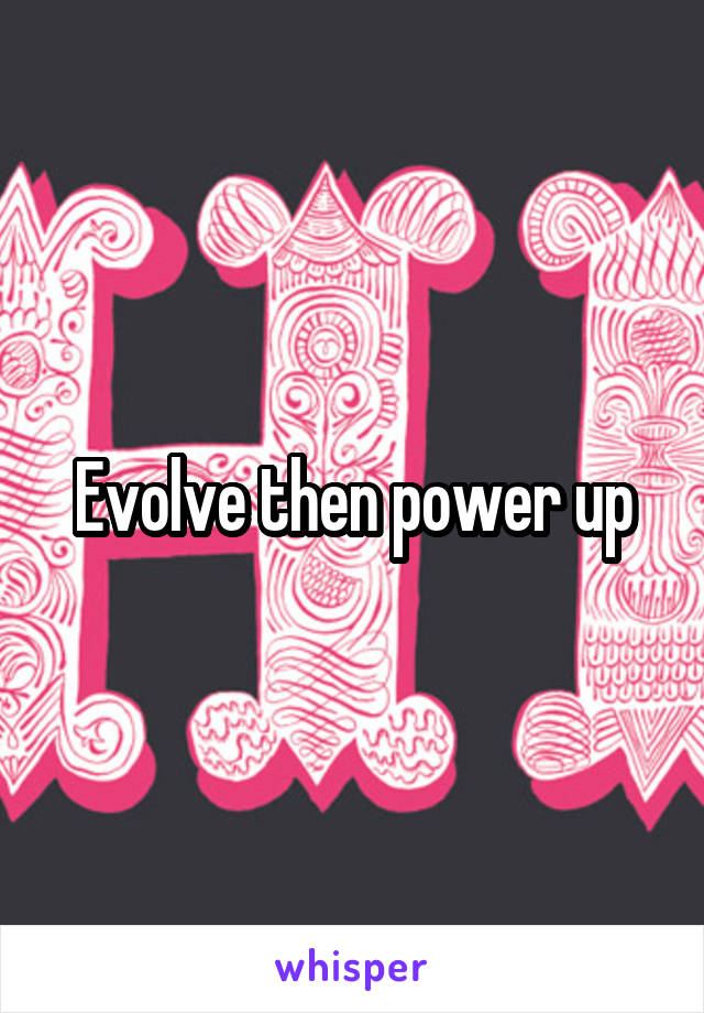 Evolve then power up