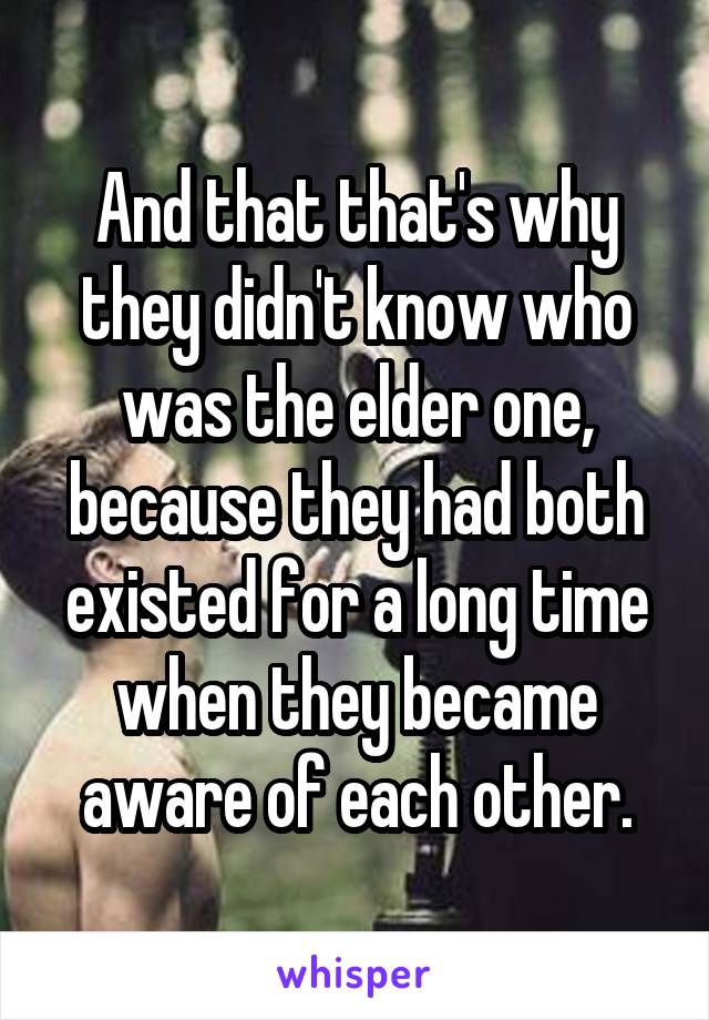 And that that's why they didn't know who was the elder one, because they had both existed for a long time when they became aware of each other.